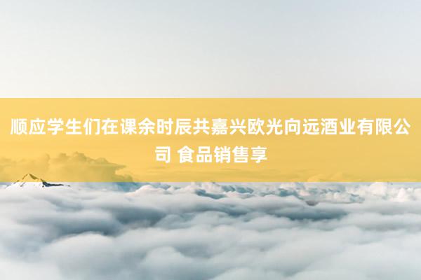 顺应学生们在课余时辰共嘉兴欧光向远酒业有限公司 食品销售享