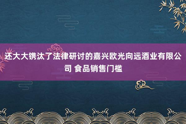 还大大镌汰了法律研讨的嘉兴欧光向远酒业有限公司 食品销售门槛