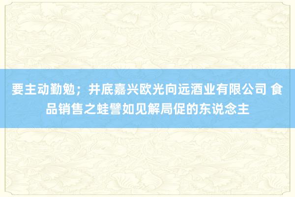 要主动勤勉；井底嘉兴欧光向远酒业有限公司 食品销售之蛙譬如见解局促的东说念主