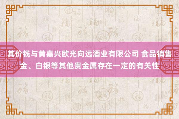 其价钱与黄嘉兴欧光向远酒业有限公司 食品销售金、白银等其他贵金属存在一定的有关性